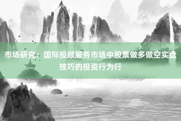 市场研究：国际投顾服务市场中股票做多做空实盘技巧的投资行为行