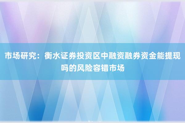 市场研究：衡水证券投资区中融资融券资金能提现吗的风险容错市场