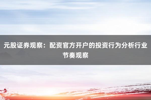 元股证券观察：配资官方开户的投资行为分析行业节奏观察