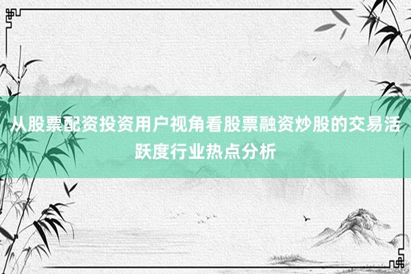 从股票配资投资用户视角看股票融资炒股的交易活跃度行业热点分析