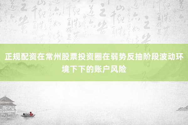 正规配资在常州股票投资圈在弱势反抽阶段波动环境下下的账户风险