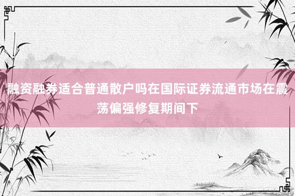 融资融券适合普通散户吗在国际证券流通市场在震荡偏强修复期间下