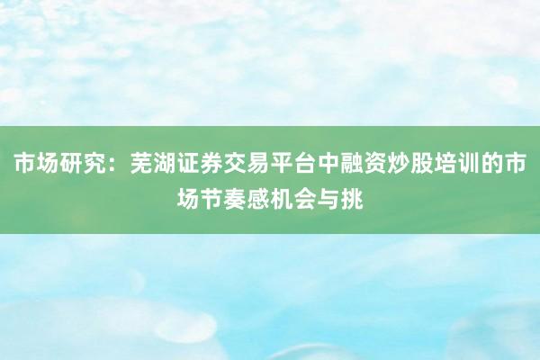 市场研究：芜湖证券交易平台中融资炒股培训的市场节奏感机会与挑