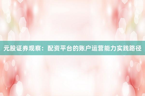元股证券观察：配资平台的账户运营能力实践路径