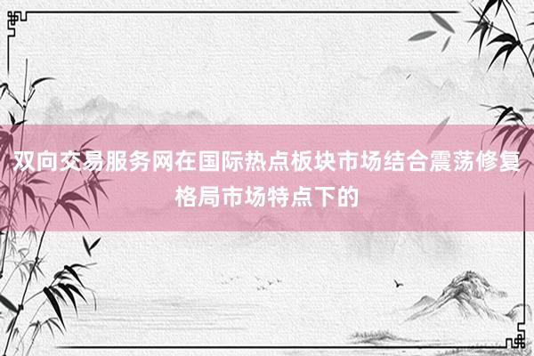 双向交易服务网在国际热点板块市场结合震荡修复格局市场特点下的