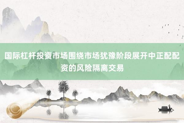 国际杠杆投资市场围绕市场犹豫阶段展开中正配配资的风险隔离交易