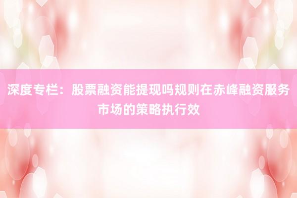 深度专栏：股票融资能提现吗规则在赤峰融资服务市场的策略执行效