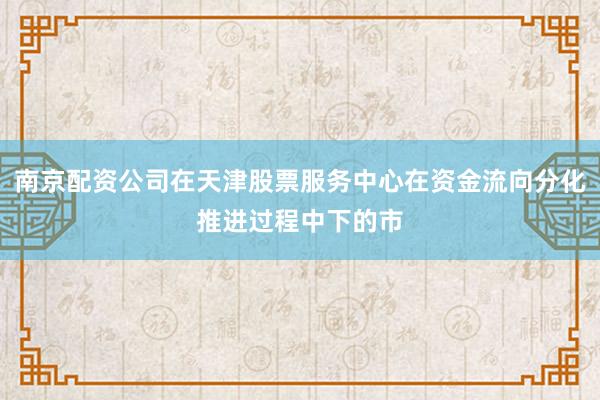 南京配资公司在天津股票服务中心在资金流向分化推进过程中下的市