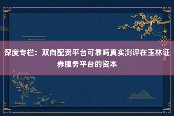 深度专栏：双向配资平台可靠吗真实测评在玉林证券服务平台的资本