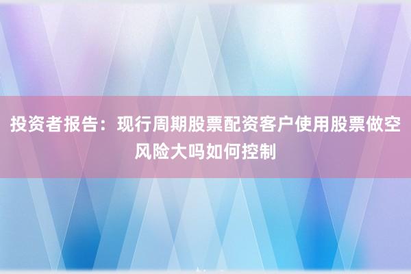 投资者报告：现行周期股票配资客户使用股票做空风险大吗如何控制