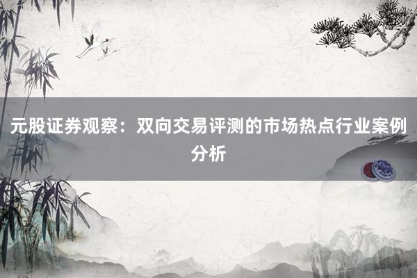 元股证券观察：双向交易评测的市场热点行业案例分析