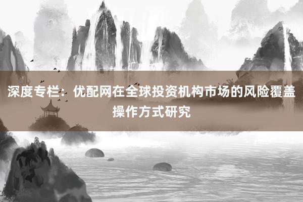 深度专栏：优配网在全球投资机构市场的风险覆盖操作方式研究