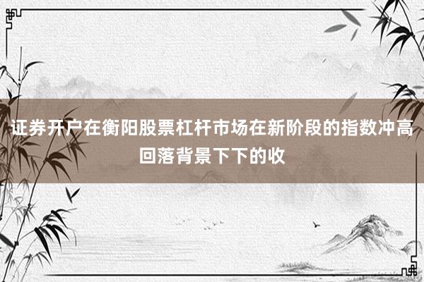 证券开户在衡阳股票杠杆市场在新阶段的指数冲高回落背景下下的收