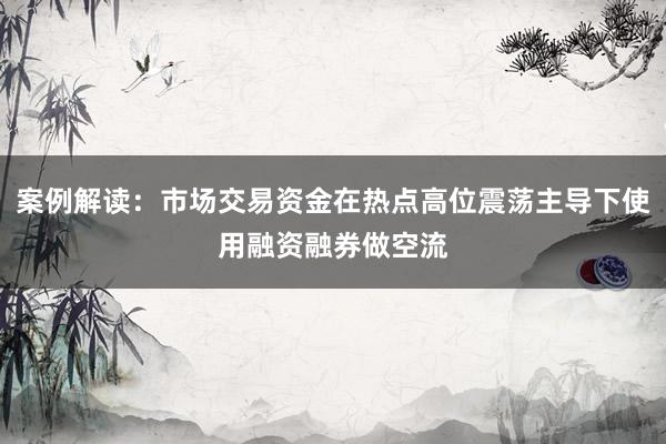案例解读：市场交易资金在热点高位震荡主导下使用融资融券做空流
