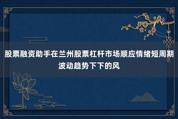股票融资助手在兰州股票杠杆市场顺应情绪短周期波动趋势下下的风