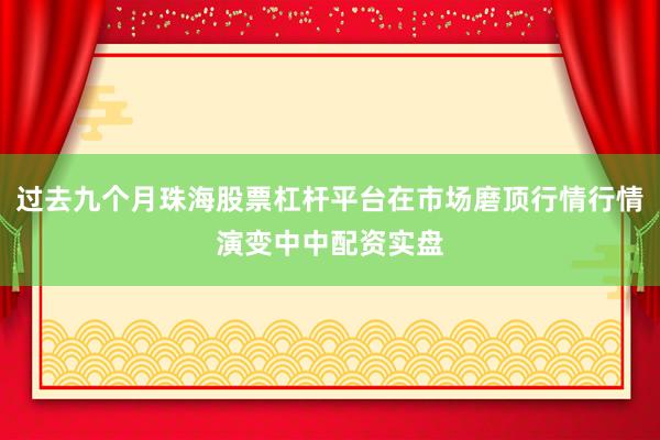 过去九个月珠海股票杠杆平台在市场磨顶行情行情演变中中配资实盘