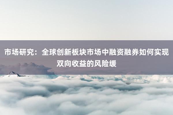 市场研究:全球创新板块市场中融资融券如何实现双向收益的风险缓