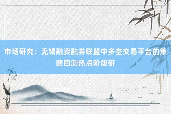 市场研究:无锡融资融券联盟中多空交易平台的策略回测热点阶段研