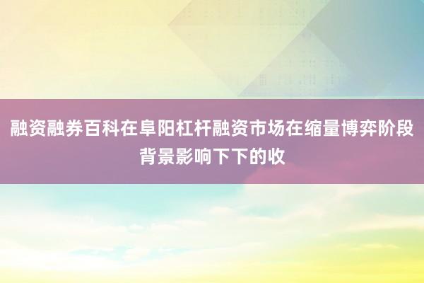 融资融券百科在阜阳杠杆融资市场在缩量博弈阶段背景影响下下的收