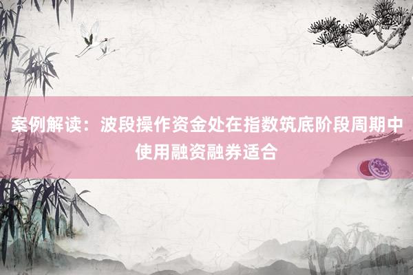 案例解读:波段操作资金处在指数筑底阶段周期中使用融资融券适合