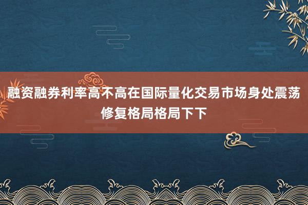 融资融券利率高不高在国际量化交易市场身处震荡修复格局格局下下