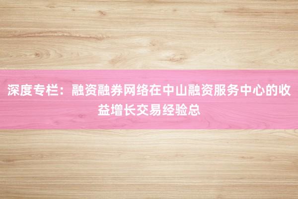 深度专栏：融资融券网络在中山融资服务中心的收益增长交易经验总