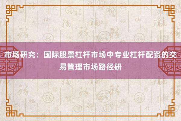 市场研究：国际股票杠杆市场中专业杠杆配资的交易管理市场路径研