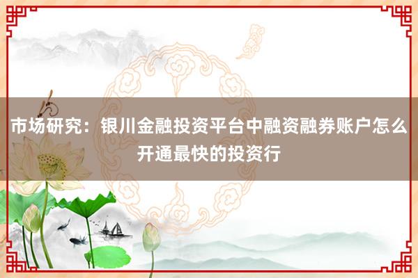 市场研究：银川金融投资平台中融资融券账户怎么开通最快的投资行