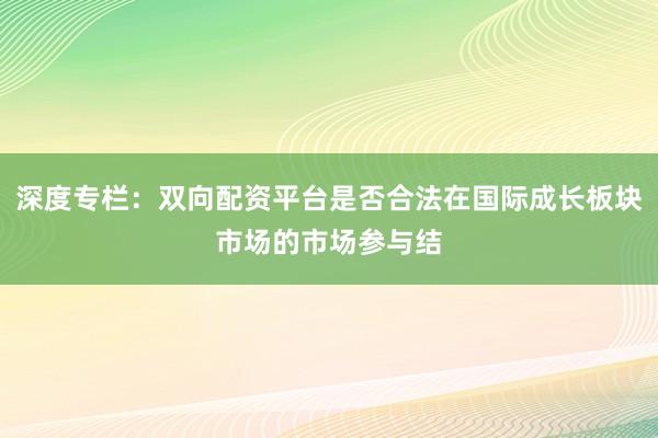深度专栏：双向配资平台是否合法在国际成长板块市场的市场参与结
