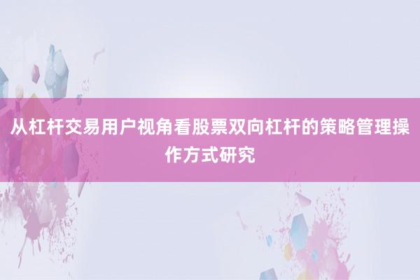 从杠杆交易用户视角看股票双向杠杆的策略管理操作方式研究