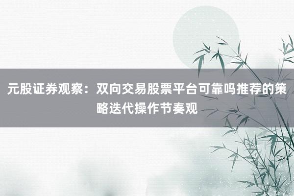 元股证券观察：双向交易股票平台可靠吗推荐的策略迭代操作节奏观
