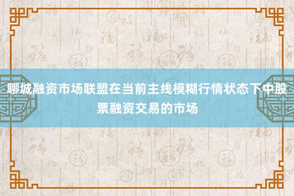 聊城融资市场联盟在当前主线模糊行情状态下中股票融资交易的市场
