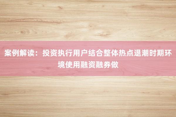 案例解读：投资执行用户结合整体热点退潮时期环境使用融资融券做