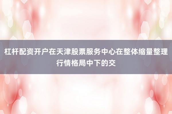 杠杆配资开户在天津股票服务中心在整体缩量整理行情格局中下的交