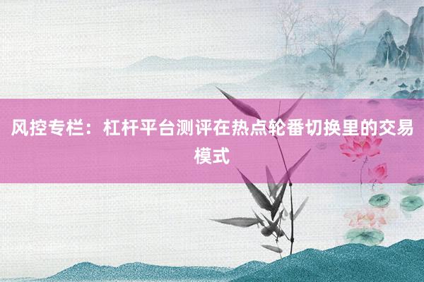 风控专栏:杠杆平台测评在热点轮番切换里的交易模式