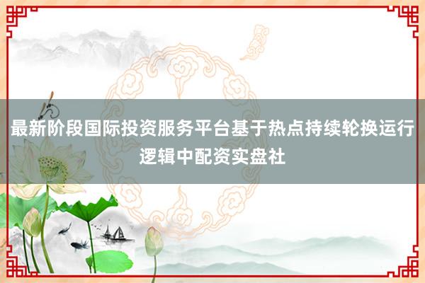 最新阶段国际投资服务平台基于热点持续轮换运行逻辑中配资实盘社