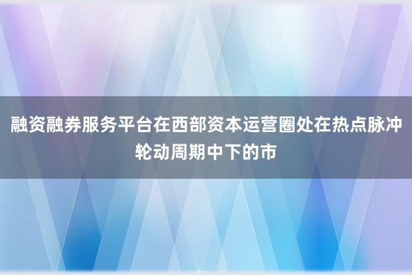 融资融券服务平台在西部资本运营圈处在热点脉冲轮动周期中下的市