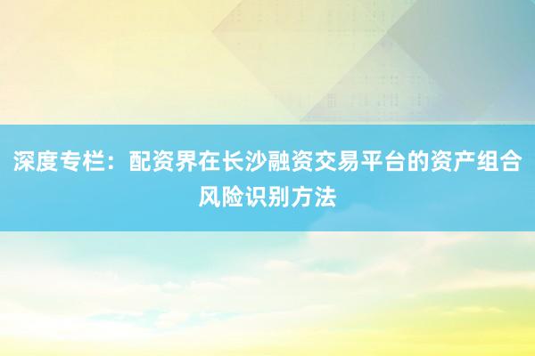 深度专栏:配资界在长沙融资交易平台的资产组合风险识别方法