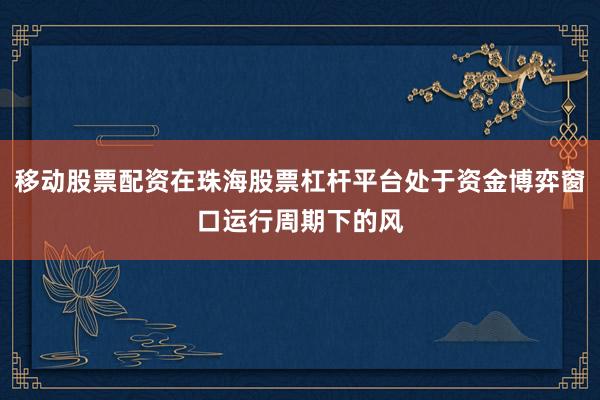 移动股票配资在珠海股票杠杆平台处于资金博弈窗口运行周期下的风