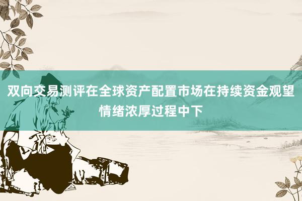 双向交易测评在全球资产配置市场在持续资金观望情绪浓厚过程中下