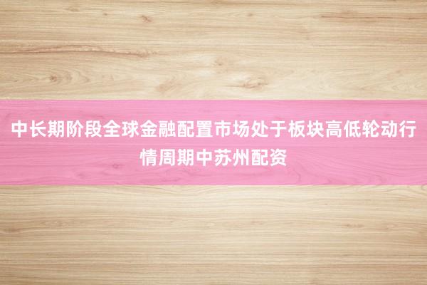 中长期阶段全球金融配置市场处于板块高低轮动行情周期中苏州配资