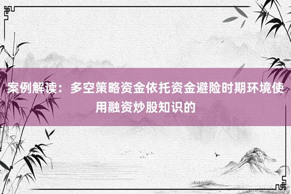 案例解读:多空策略资金依托资金避险时期环境使用融资炒股知识的