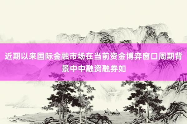 近期以来国际金融市场在当前资金博弈窗口周期背景中中融资融券如