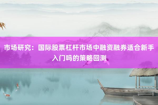 市场研究：国际股票杠杆市场中融资融券适合新手入门吗的策略回测