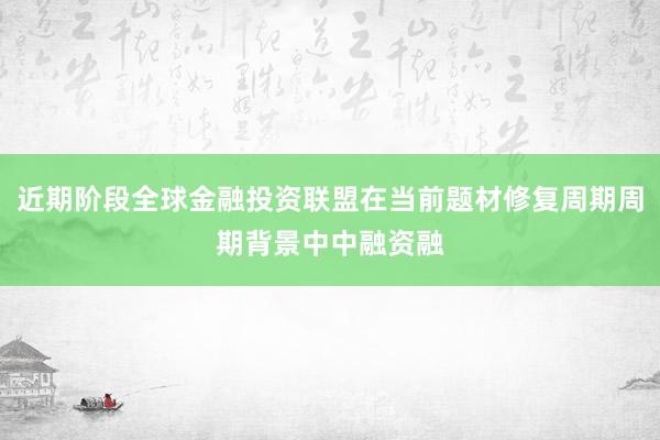 近期阶段全球金融投资联盟在当前题材修复周期周期背景中中融资融