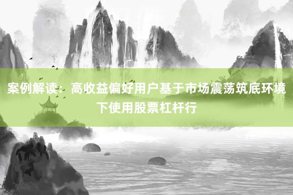 案例解读：高收益偏好用户基于市场震荡筑底环境下使用股票杠杆行