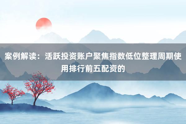 案例解读:活跃投资账户聚焦指数低位整理周期使用排行前五配资的
