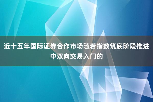 近十五年国际证券合作市场随着指数筑底阶段推进中双向交易入门的