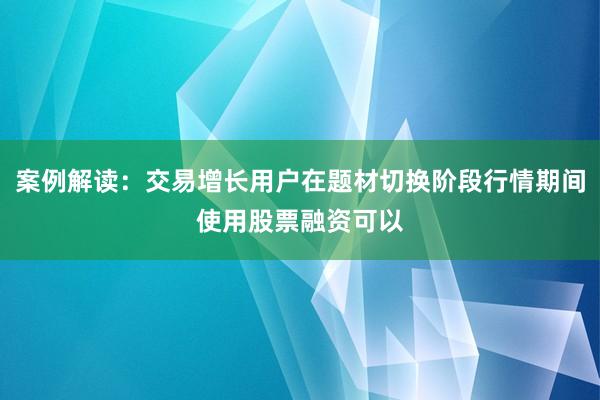 案例解读:交易增长用户在题材切换阶段行情期间使用股票融资可以