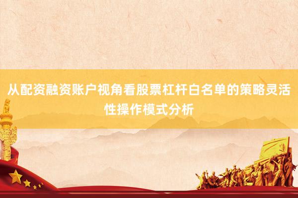 从配资融资账户视角看股票杠杆白名单的策略灵活性操作模式分析